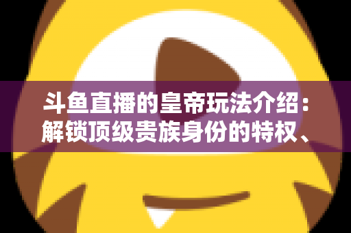 斗鱼直播的皇帝玩法介绍：解锁顶级贵族身份的特权、开通流程与实战技巧全攻略