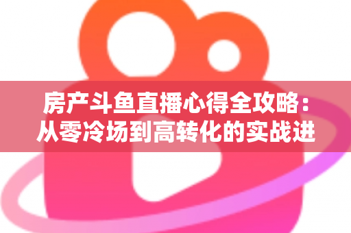 房产斗鱼直播心得全攻略:从零冷场到高转化的实战进阶指南 房产斗鱼直播心得全攻略:从零冷场到高转化的实战进阶指南