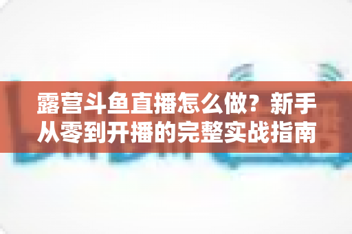 露营斗鱼直播怎么做？新手从零到开播的完整实战指南