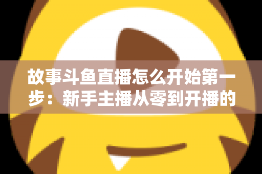 故事斗鱼直播怎么开始第一步：新手主播从零到开播的完整实战指南