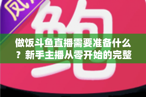 做饭斗鱼直播需要准备什么？新手主播从零开始的完整筹备指南