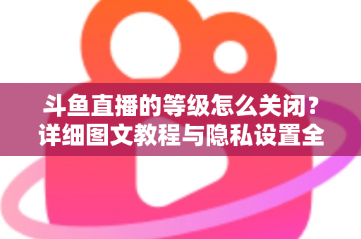 斗鱼直播的等级怎么关闭?详细图文教程与隐私设置全解析,轻松隐藏等级标识 斗鱼直播的等级怎么关闭?详细图文教程与隐私设置全解析,轻松隐藏等级标识