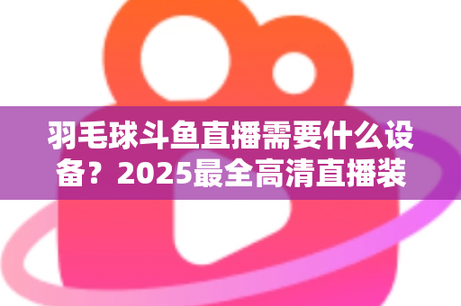 羽毛球斗鱼直播需要什么设备?2025最全高清直播装备清单与开播攻略 羽毛球斗鱼直播需要什么设备?2025最全高清直播装备清单与开播攻略