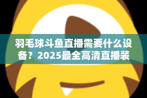 羽毛球斗鱼直播需要什么设备?2025最全高清直播装备清单与开播攻略 羽毛球斗鱼直播需要什么设备?2025最全高清直播装备清单与开播攻略