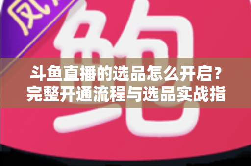 斗鱼直播的选品怎么开启？完整开通流程与选品实战指南一文讲透