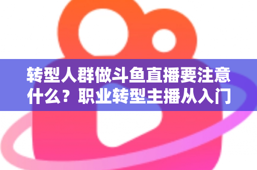 转型人群做斗鱼直播要注意什么？职业转型主播从入门到稳住的完整避坑指南