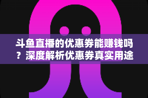 斗鱼直播的优惠券能赚钱吗？深度解析优惠券真实用途、常见骗局与正规收益渠道