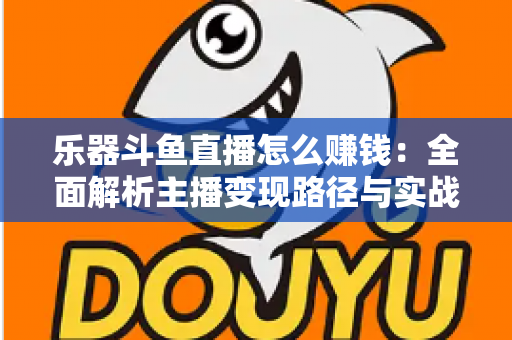 乐器斗鱼直播怎么赚钱:全面解析主播变现路径与实战技巧 乐器斗鱼直播怎么赚钱:全面解析主播变现路径与实战技巧