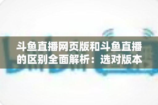 斗鱼直播网页版和斗鱼直播的区别全面解析：选对版本畅享极致直播体验