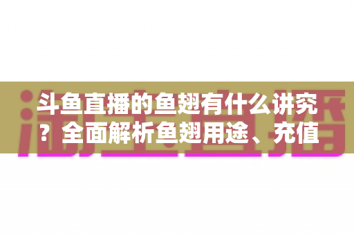 斗鱼直播的鱼翅有什么讲究?全面解析鱼翅用途、充值技巧与理性消费指南 斗鱼直播的鱼翅有什么讲究?全面解析鱼翅用途、充值技巧与理性消费指南