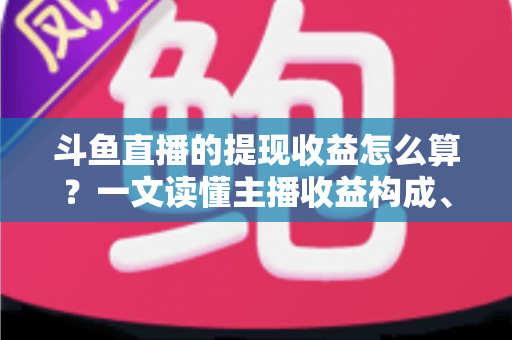 斗鱼直播的提现收益怎么算？一文读懂主播收益构成、分成规则与提现全流程