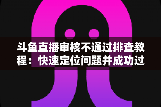 斗鱼直播审核不通过排查教程:快速定位问题并成功过审的完整指南 斗鱼直播审核不通过排查教程:快速定位问题并成功过审的完整指南
