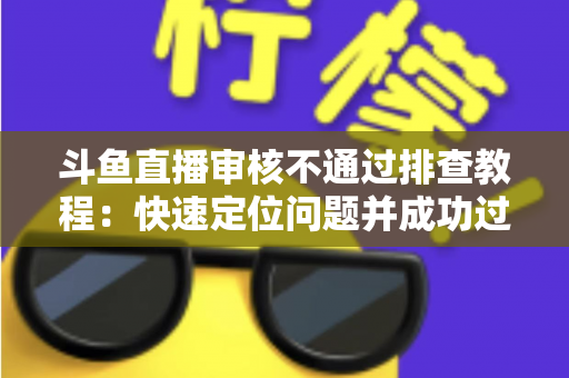斗鱼直播审核不通过排查教程：快速定位问题并成功过审的完整指南