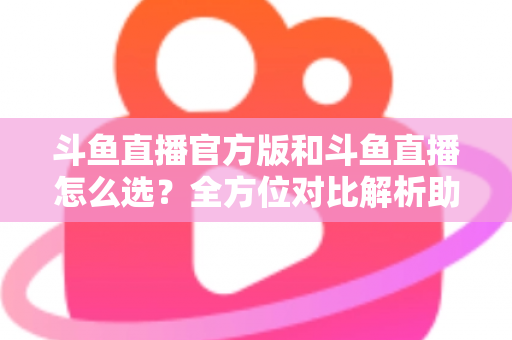 斗鱼直播官方版和斗鱼直播怎么选?全方位对比解析助你做出明智选择 斗鱼直播官方版和斗鱼直播怎么选?全方位对比解析助你做出明智选择