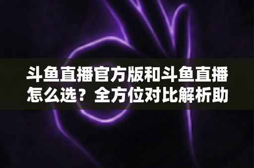 斗鱼直播官方版和斗鱼直播怎么选？全方位对比解析助你做出明智选择
