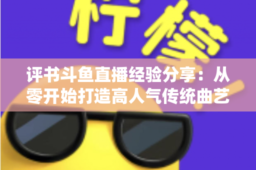 评书斗鱼直播经验分享:从零开始打造高人气传统曲艺直播间的实战指南 评书斗鱼直播经验分享:从零开始打造高人气传统曲艺直播间的实战指南