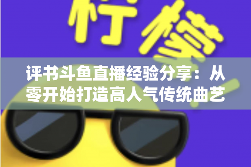 评书斗鱼直播经验分享:从零开始打造高人气传统曲艺直播间的实战指南 评书斗鱼直播经验分享:从零开始打造高人气传统曲艺直播间的实战指南