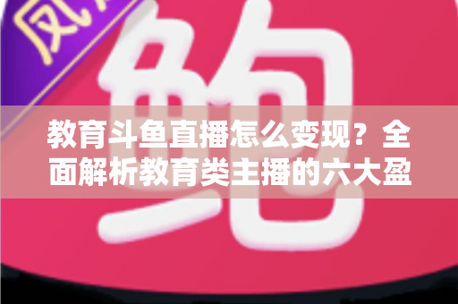 教育斗鱼直播怎么变现?全面解析教育类主播的六大盈利模式与实战策略 教育斗鱼直播怎么变现?全面解析教育类主播的六大盈利模式与实战策略