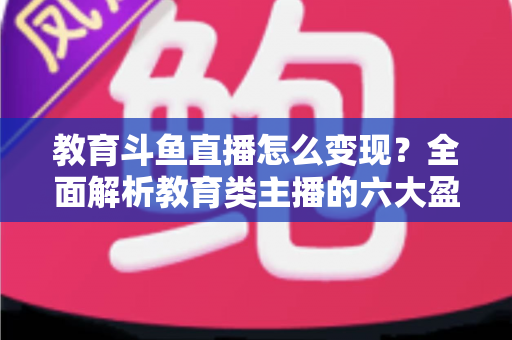 教育斗鱼直播怎么变现?全面解析教育类主播的六大盈利模式与实战策略 教育斗鱼直播怎么变现?全面解析教育类主播的六大盈利模式与实战策略