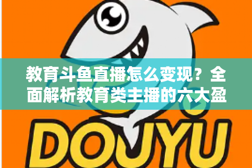 教育斗鱼直播怎么变现？全面解析教育类主播的六大盈利模式与实战策略