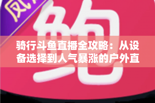 骑行斗鱼直播全攻略:从设备选择到人气暴涨的户外直播实战指南 骑行斗鱼直播全攻略:从设备选择到人气暴涨的户外直播实战指南