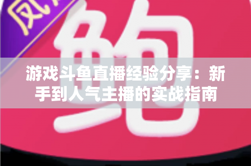 游戏斗鱼直播经验分享：新手到人气主播的实战指南
