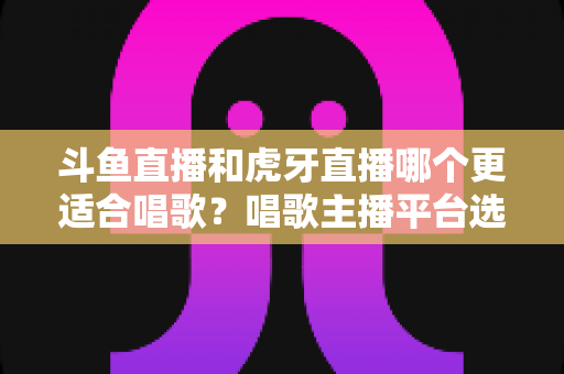 斗鱼直播和虎牙直播哪个更适合唱歌?唱歌主播平台选择深度解析与实用指南 斗鱼直播和虎牙直播哪个更适合唱歌?唱歌主播平台选择深度解析与实用指南