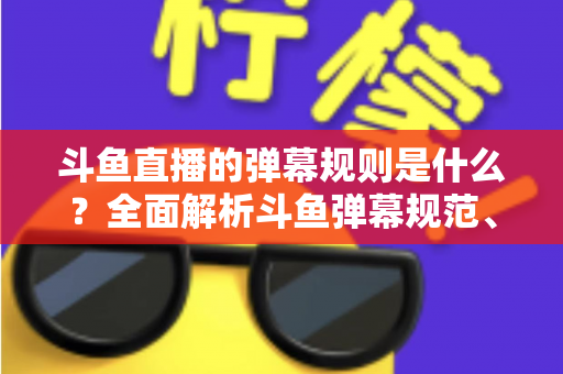 斗鱼直播的弹幕规则是什么？全面解析斗鱼弹幕规范、违禁内容与互动礼仪的完整指南