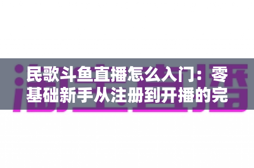 民歌斗鱼直播怎么入门：零基础新手从注册到开播的完整攻略，快速打造高人气民歌直播间