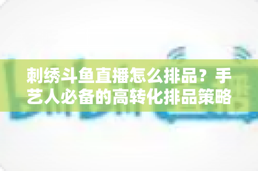 刺绣斗鱼直播怎么排品?手艺人必备的高转化排品策略与实战指南 刺绣斗鱼直播怎么排品?手艺人必备的高转化排品策略与实战指南