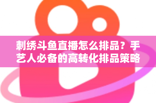 刺绣斗鱼直播怎么排品？手艺人必备的高转化排品策略与实战指南