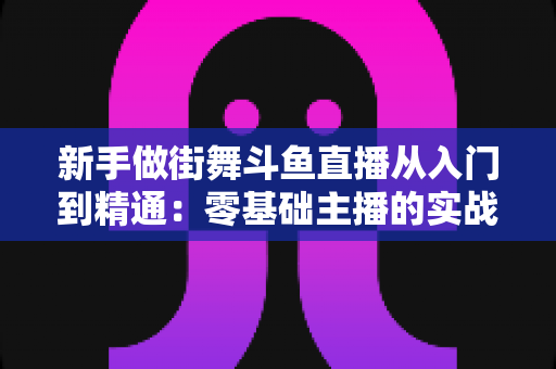 新手做街舞斗鱼直播从入门到精通：零基础主播的实战指南与涨粉秘籍