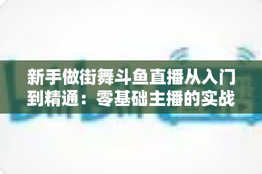 新手做街舞斗鱼直播从入门到精通：零基础主播的实战指南与涨粉秘籍
