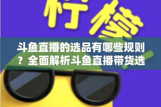 斗鱼直播的选品有哪些规则？全面解析斗鱼直播带货选品核心规则与实战策略