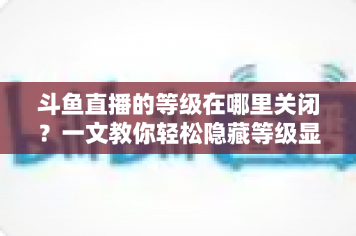 斗鱼直播的等级在哪里关闭？一文教你轻松隐藏等级显示的完整实用教程