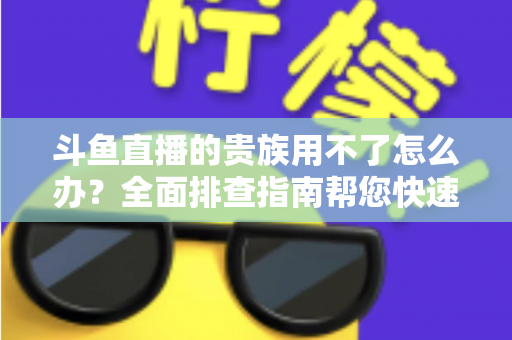 斗鱼直播的贵族用不了怎么办？全面排查指南帮您快速恢复贵族专属特权