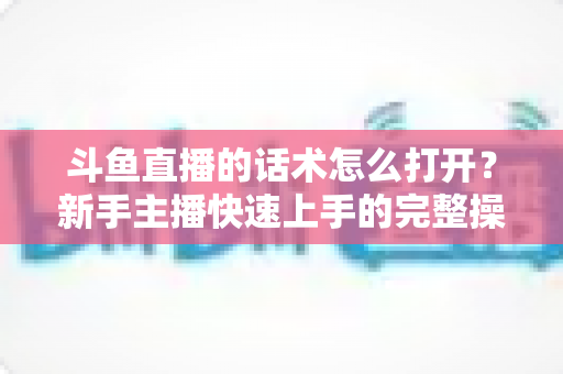 斗鱼直播的话术怎么打开？新手主播快速上手的完整操作指南与实战秘籍