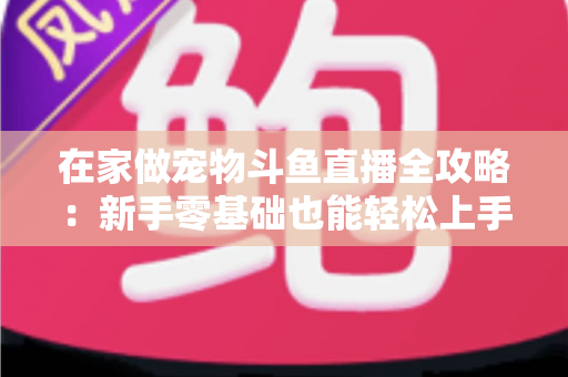 在家做宠物斗鱼直播全攻略：新手零基础也能轻松上手的内容创业指南