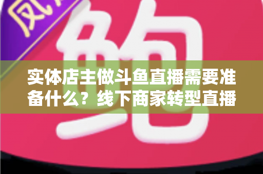 实体店主做斗鱼直播需要准备什么？线下商家转型直播的完整清单与实战指南