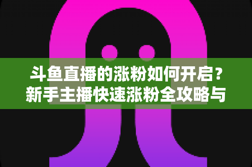 斗鱼直播的涨粉如何开启?新手主播快速涨粉全攻略与实战技巧详解 斗鱼直播的涨粉如何开启?新手主播快速涨粉全攻略与实战技巧详解
