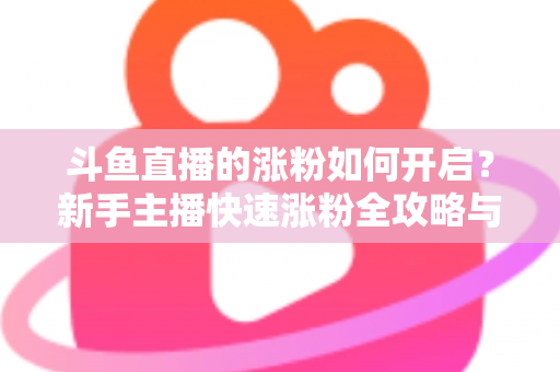 斗鱼直播的涨粉如何开启？新手主播快速涨粉全攻略与实战技巧详解