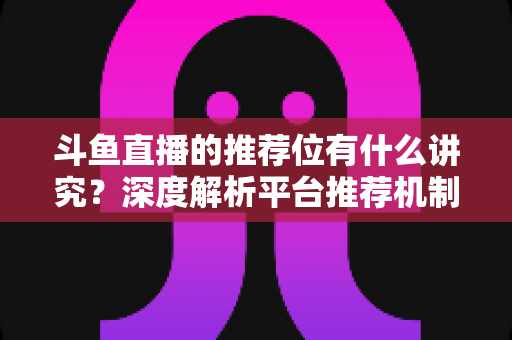 斗鱼直播的推荐位有什么讲究?深度解析平台推荐机制与主播获取流量的实战策略 斗鱼直播的推荐位有什么讲究?深度解析平台推荐机制与主播获取流量的实战策略