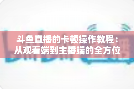 斗鱼直播的卡顿操作教程:从观看端到主播端的全方位流畅体验指南 斗鱼直播的卡顿操作教程:从观看端到主播端的全方位流畅体验指南