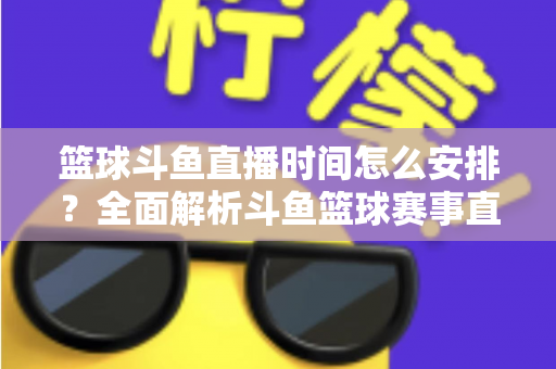 篮球斗鱼直播时间怎么安排?全面解析斗鱼篮球赛事直播排期与观赛时间规划指南 篮球斗鱼直播时间怎么安排?全面解析斗鱼篮球赛事直播排期与观赛时间规划指南