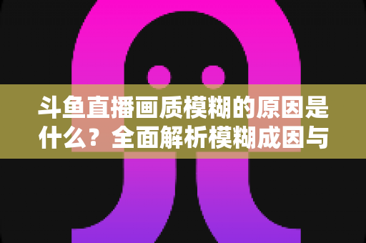 斗鱼直播画质模糊的原因是什么？全面解析模糊成因与高清观看实用指南