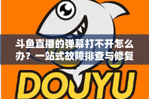斗鱼直播的弹幕打不开怎么办?一站式故障排查与修复完全指南 斗鱼直播的弹幕打不开怎么办?一站式故障排查与修复完全指南