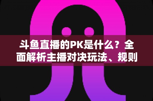 斗鱼直播的PK是什么?全面解析主播对决玩法、规则与观众互动魅力 斗鱼直播的PK是什么?全面解析主播对决玩法、规则与观众互动魅力