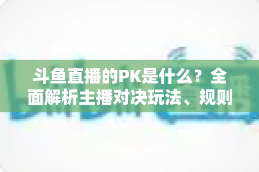 斗鱼直播的PK是什么?全面解析主播对决玩法、规则与观众互动魅力 斗鱼直播的PK是什么?全面解析主播对决玩法、规则与观众互动魅力