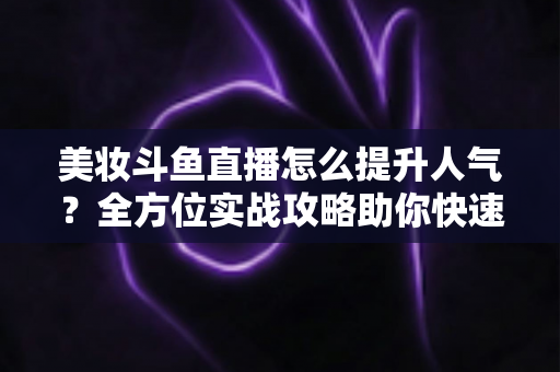 美妆斗鱼直播怎么提升人气？全方位实战攻略助你快速涨粉