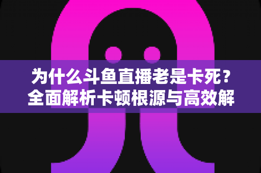 为什么斗鱼直播老是卡死？全面解析卡顿根源与高效解决方法